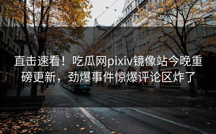 直击速看！吃瓜网pixiv镜像站今晚重磅更新，劲爆事件惊爆评论区炸了