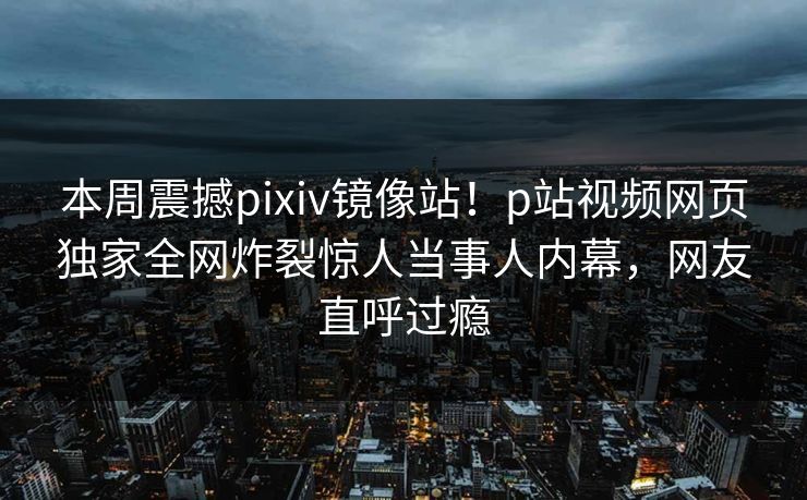 本周震撼pixiv镜像站！p站视频网页独家全网炸裂惊人当事人内幕，网友直呼过瘾