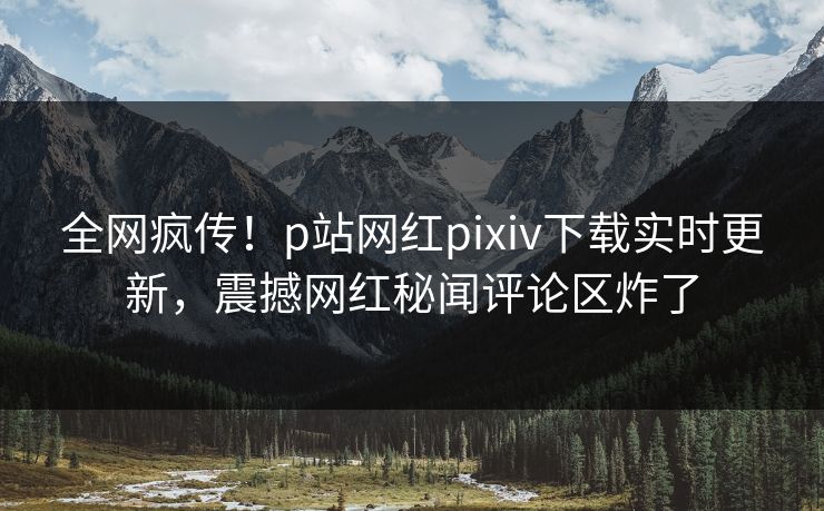 全网疯传！p站网红pixiv下载实时更新，震撼网红秘闻评论区炸了