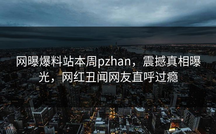 网曝爆料站本周pzhan，震撼真相曝光，网红丑闻网友直呼过瘾