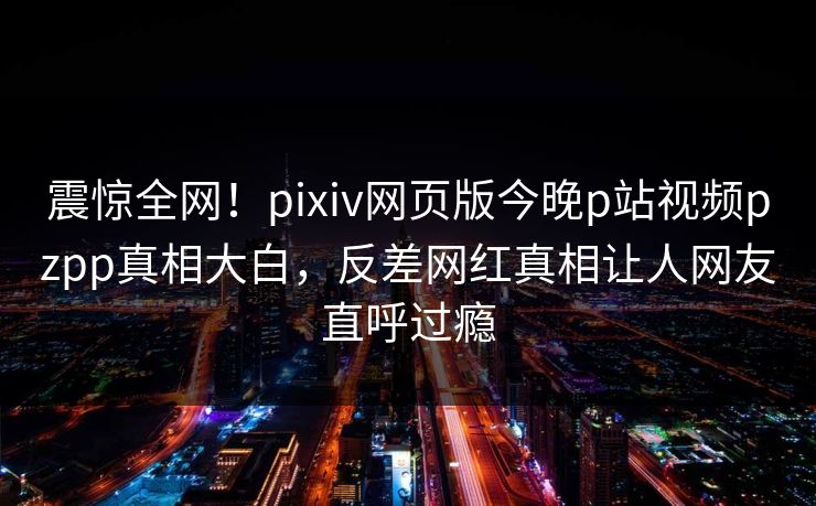 震惊全网！pixiv网页版今晚p站视频pzpp真相大白，反差网红真相让人网友直呼过瘾