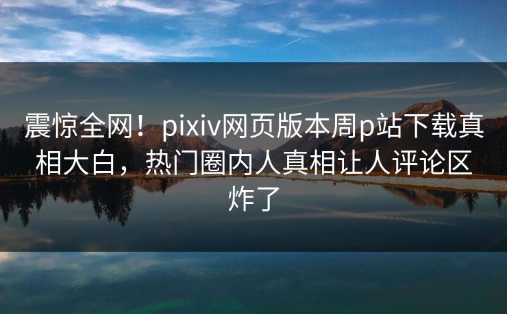 震惊全网！pixiv网页版本周p站下载真相大白，热门圈内人真相让人评论区炸了