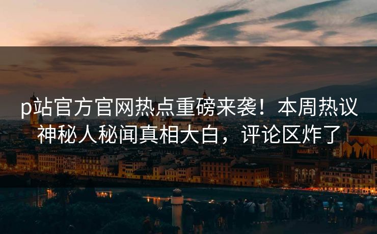 p站官方官网热点重磅来袭！本周热议神秘人秘闻真相大白，评论区炸了
