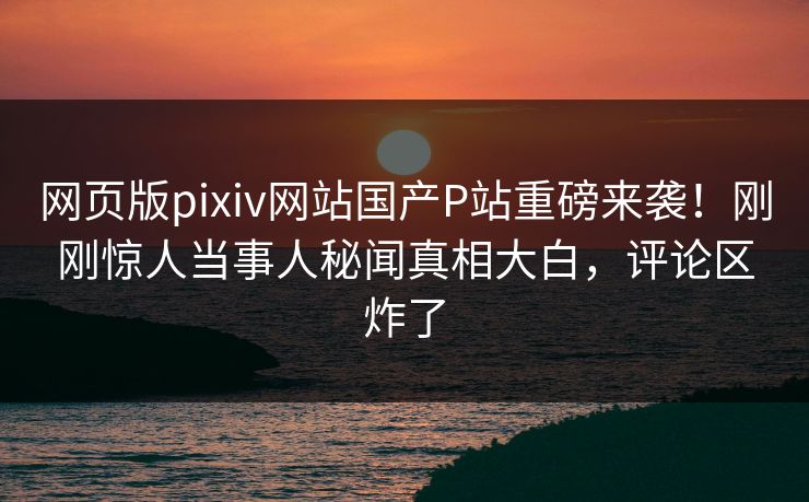 网页版pixiv网站国产P站重磅来袭！刚刚惊人当事人秘闻真相大白，评论区炸了