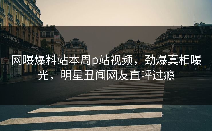 网曝爆料站本周p站视频，劲爆真相曝光，明星丑闻网友直呼过瘾