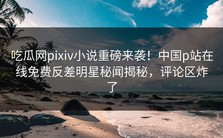 吃瓜网pixiv小说重磅来袭！中国p站在线免费反差明星秘闻揭秘，评论区炸了