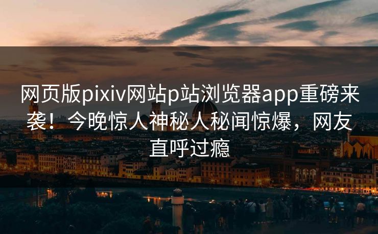 网页版pixiv网站p站浏览器app重磅来袭！今晚惊人神秘人秘闻惊爆，网友直呼过瘾