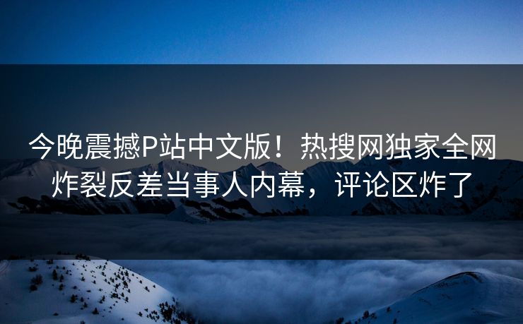 今晚震撼P站中文版！热搜网独家全网炸裂反差当事人内幕，评论区炸了