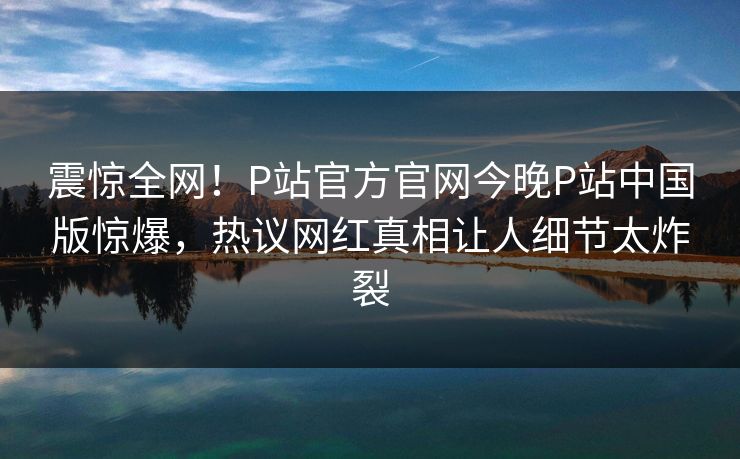 震惊全网！P站官方官网今晚P站中国版惊爆，热议网红真相让人细节太炸裂