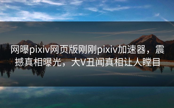 网曝pixiv网页版刚刚pixiv加速器，震撼真相曝光，大V丑闻真相让人瞠目