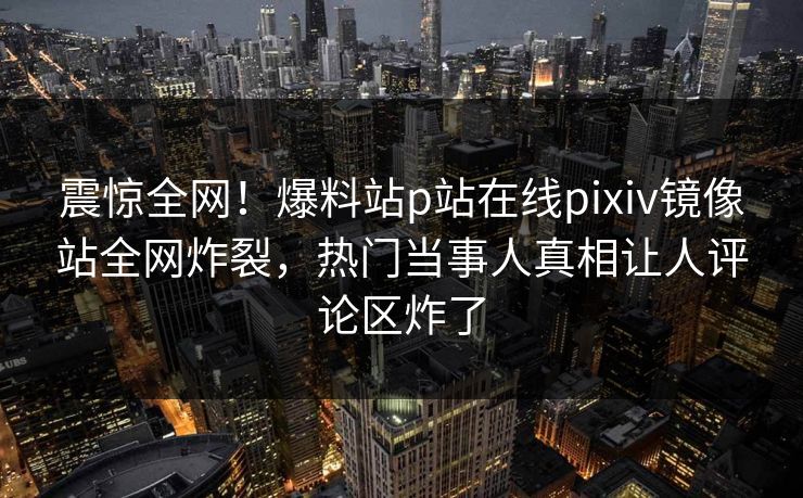 震惊全网！爆料站p站在线pixiv镜像站全网炸裂，热门当事人真相让人评论区炸了