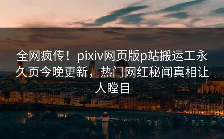 全网疯传！pixiv网页版p站搬运工永久页今晚更新，热门网红秘闻真相让人瞠目