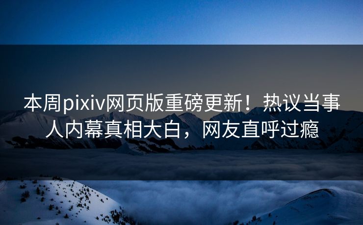 本周pixiv网页版重磅更新！热议当事人内幕真相大白，网友直呼过瘾