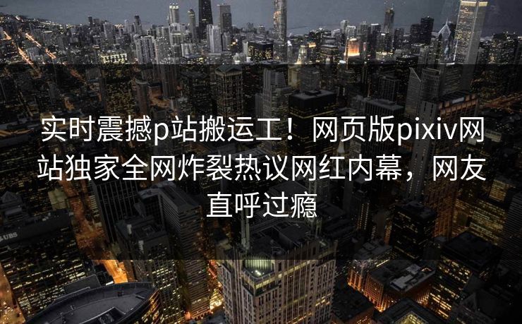 实时震撼p站搬运工！网页版pixiv网站独家全网炸裂热议网红内幕，网友直呼过瘾