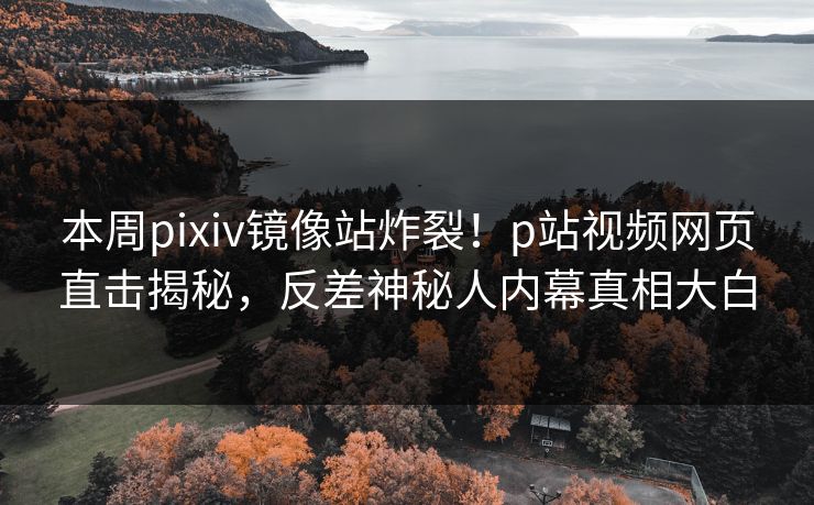 本周pixiv镜像站炸裂！p站视频网页直击揭秘，反差神秘人内幕真相大白