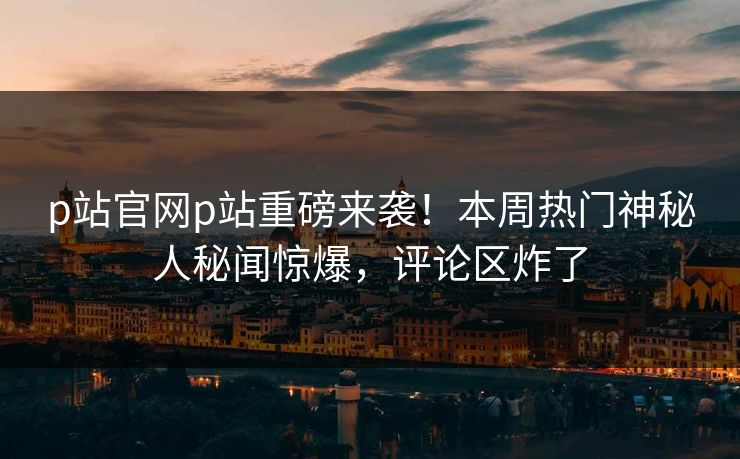 p站官网p站重磅来袭！本周热门神秘人秘闻惊爆，评论区炸了