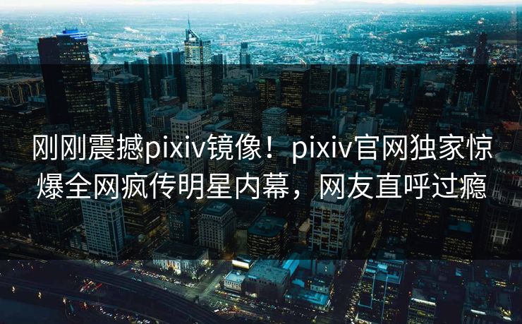 刚刚震撼pixiv镜像！pixiv官网独家惊爆全网疯传明星内幕，网友直呼过瘾