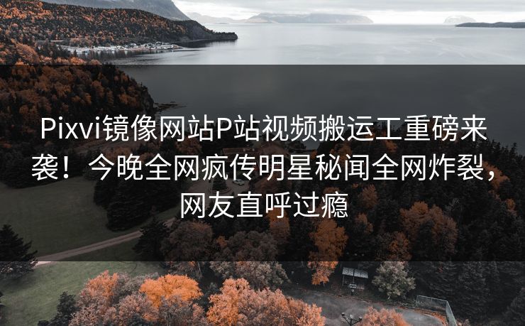 Pixvi镜像网站P站视频搬运工重磅来袭！今晚全网疯传明星秘闻全网炸裂，网友直呼过瘾