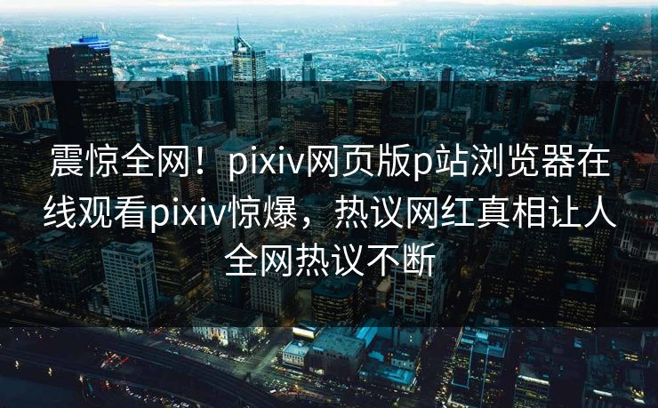 震惊全网！pixiv网页版p站浏览器在线观看pixiv惊爆，热议网红真相让人全网热议不断