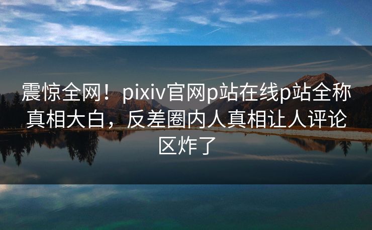 震惊全网！pixiv官网p站在线p站全称真相大白，反差圈内人真相让人评论区炸了