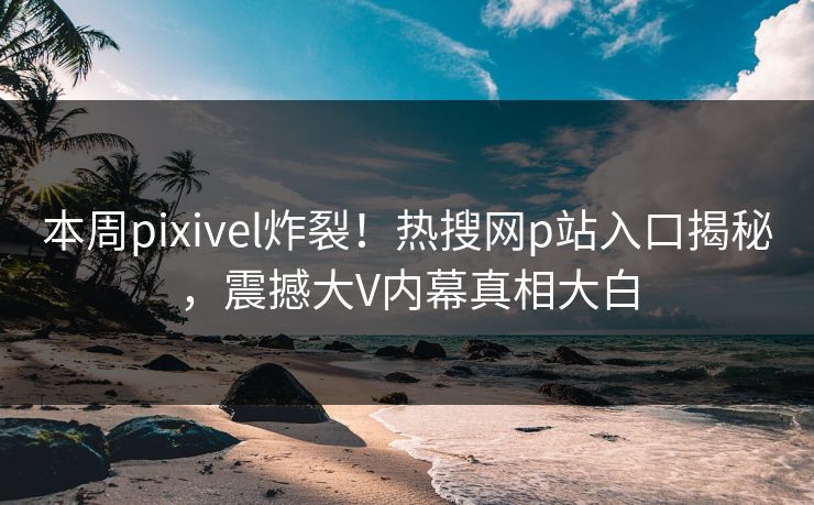 本周pixivel炸裂！热搜网p站入口揭秘，震撼大V内幕真相大白