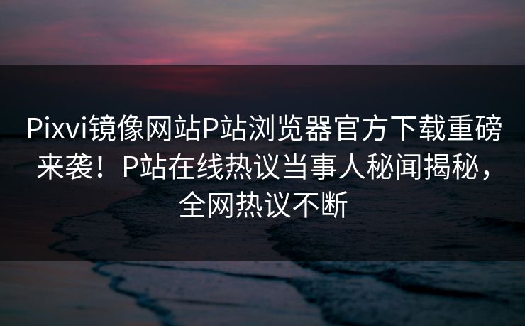 Pixvi镜像网站P站浏览器官方下载重磅来袭！P站在线热议当事人秘闻揭秘，全网热议不断