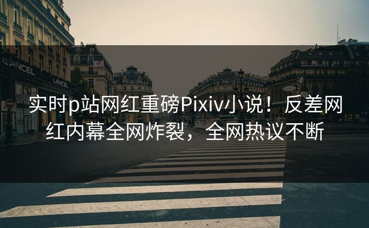实时p站网红重磅Pixiv小说！反差网红内幕全网炸裂，全网热议不断