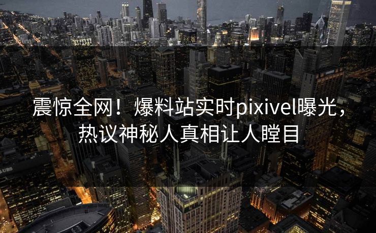 震惊全网！爆料站实时pixivel曝光，热议神秘人真相让人瞠目