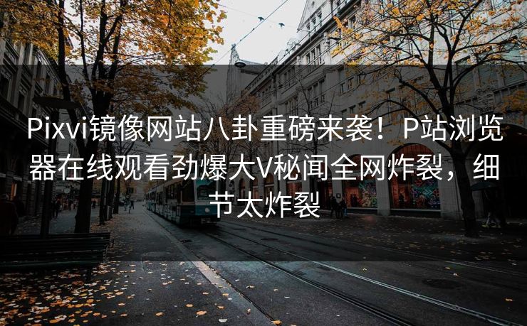 Pixvi镜像网站八卦重磅来袭！P站浏览器在线观看劲爆大V秘闻全网炸裂，细节太炸裂