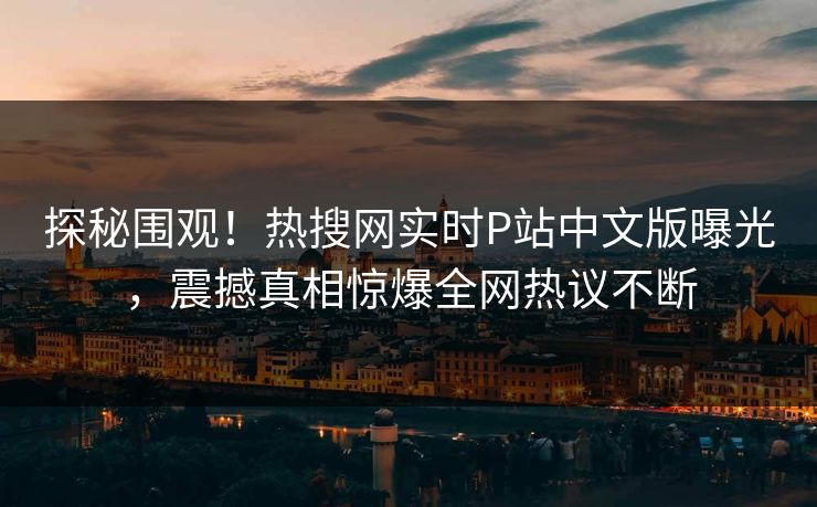 探秘围观！热搜网实时P站中文版曝光，震撼真相惊爆全网热议不断