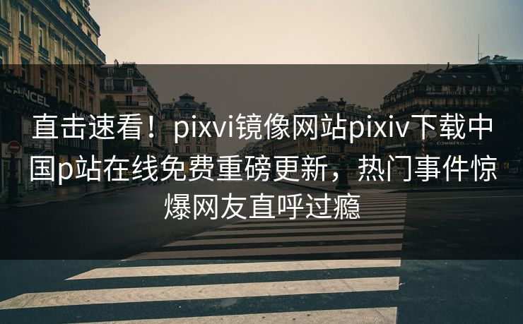 直击速看！pixvi镜像网站pixiv下载中国p站在线免费重磅更新，热门事件惊爆网友直呼过瘾