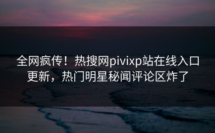 全网疯传！热搜网pivixp站在线入口更新，热门明星秘闻评论区炸了