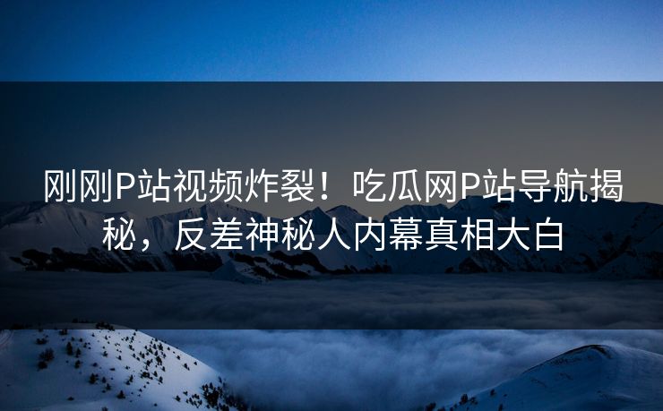 刚刚P站视频炸裂！吃瓜网P站导航揭秘，反差神秘人内幕真相大白