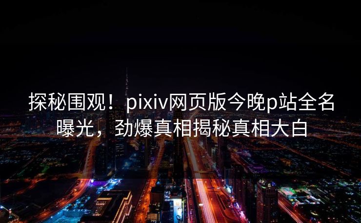 探秘围观！pixiv网页版今晚p站全名曝光，劲爆真相揭秘真相大白
