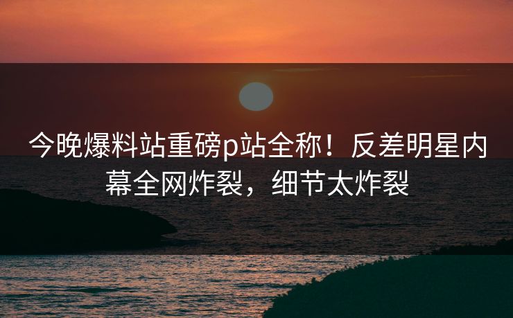 今晚爆料站重磅p站全称！反差明星内幕全网炸裂，细节太炸裂
