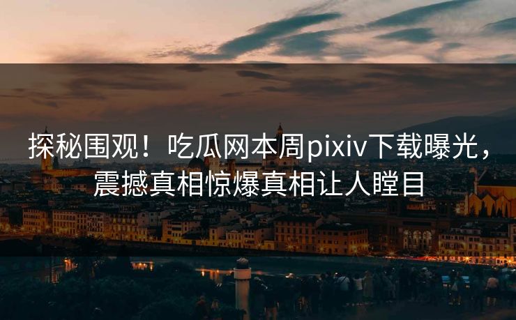 探秘围观！吃瓜网本周pixiv下载曝光，震撼真相惊爆真相让人瞠目