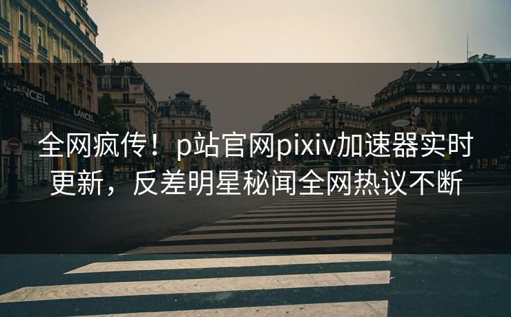 全网疯传！p站官网pixiv加速器实时更新，反差明星秘闻全网热议不断