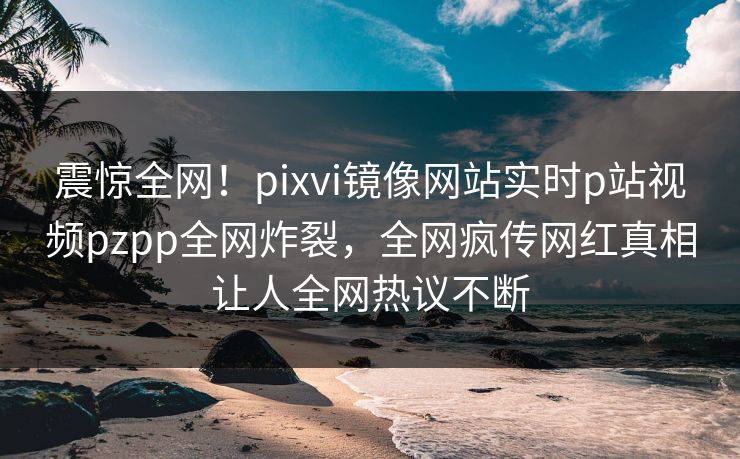 震惊全网！pixvi镜像网站实时p站视频pzpp全网炸裂，全网疯传网红真相让人全网热议不断