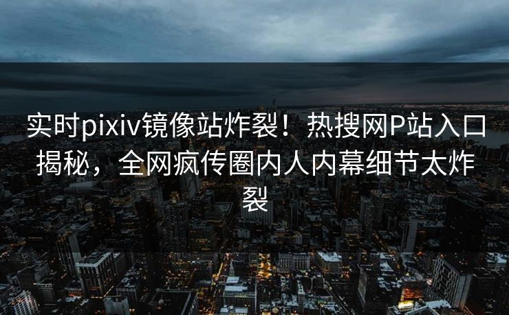 实时pixiv镜像站炸裂！热搜网P站入口揭秘，全网疯传圈内人内幕细节太炸裂