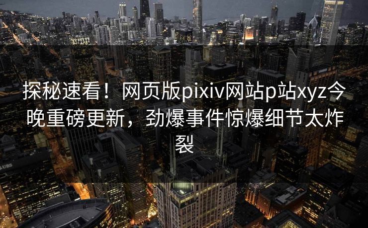 探秘速看！网页版pixiv网站p站xyz今晚重磅更新，劲爆事件惊爆细节太炸裂