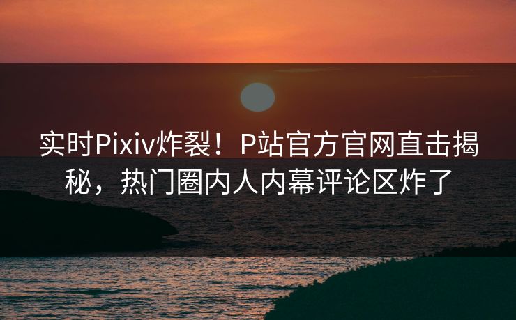 实时Pixiv炸裂！P站官方官网直击揭秘，热门圈内人内幕评论区炸了