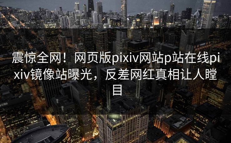 震惊全网！网页版pixiv网站p站在线pixiv镜像站曝光，反差网红真相让人瞠目