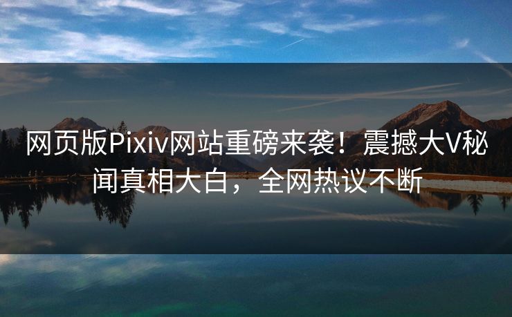网页版Pixiv网站重磅来袭！震撼大V秘闻真相大白，全网热议不断