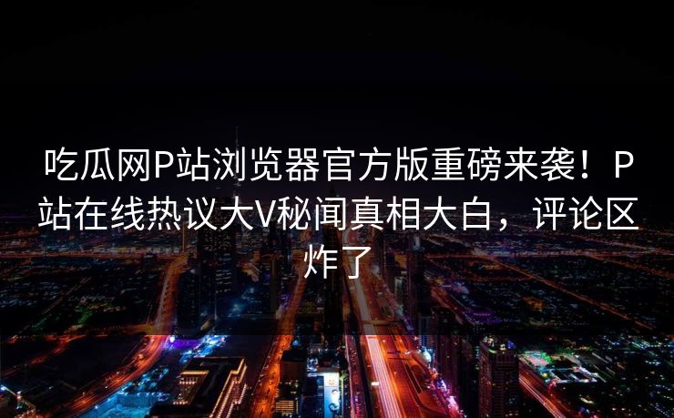 吃瓜网P站浏览器官方版重磅来袭！P站在线热议大V秘闻真相大白，评论区炸了