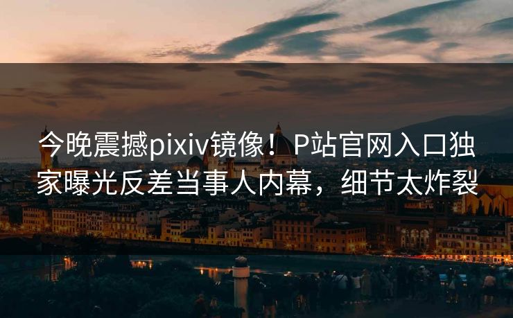 今晚震撼pixiv镜像！P站官网入口独家曝光反差当事人内幕，细节太炸裂