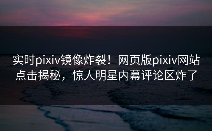 实时pixiv镜像炸裂！网页版pixiv网站点击揭秘，惊人明星内幕评论区炸了