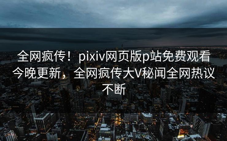 全网疯传！pixiv网页版p站免费观看今晚更新，全网疯传大V秘闻全网热议不断