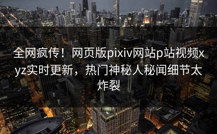全网疯传！网页版pixiv网站p站视频xyz实时更新，热门神秘人秘闻细节太炸裂