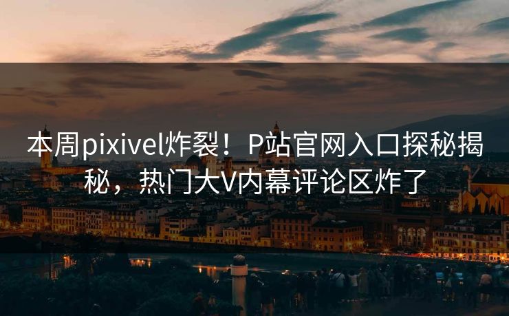 本周pixivel炸裂！P站官网入口探秘揭秘，热门大V内幕评论区炸了