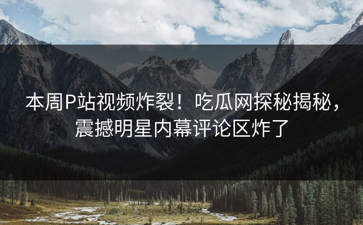 本周P站视频炸裂！吃瓜网探秘揭秘，震撼明星内幕评论区炸了